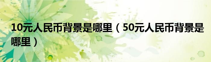 10元人民幣背景是哪里（50元人民幣背景是哪里）