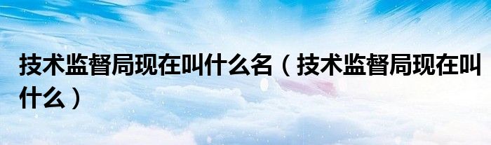 技術(shù)監(jiān)督局現(xiàn)在叫什么名（技術(shù)監(jiān)督局現(xiàn)在叫什么）