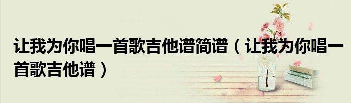 讓我為你唱一首歌吉他譜簡譜（讓我為你唱一首歌吉他譜）