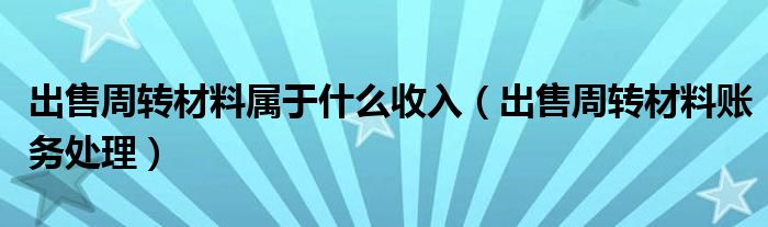 出售周轉(zhuǎn)材料屬于什么收入（出售周轉(zhuǎn)材料賬務(wù)處理）