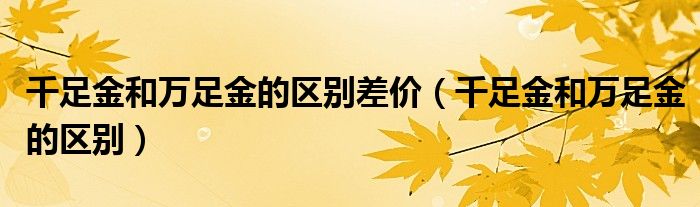 千足金和萬足金的區(qū)別差價（千足金和萬足金的區(qū)別）