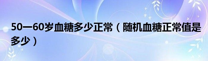 50一60歲血糖多少正常（隨機血糖正常值是多少）