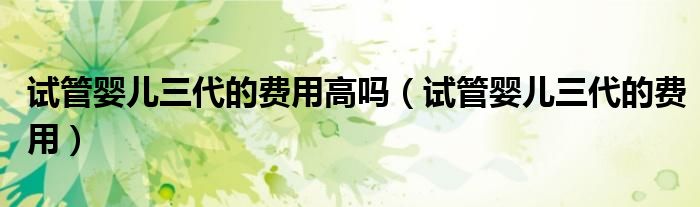 試管嬰兒三代的費用高嗎（試管嬰兒三代的費用）