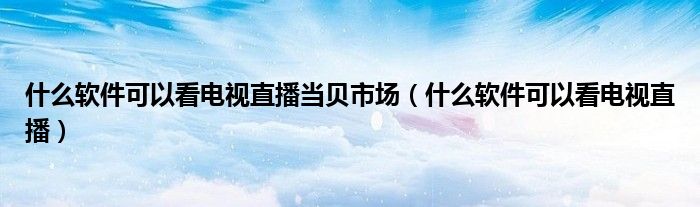 什么軟件可以看電視直播當貝市場（什么軟件可以看電視直播）