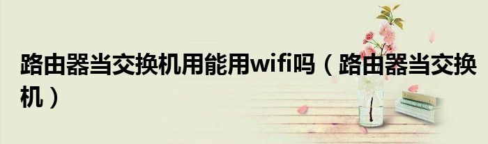 路由器當(dāng)交換機(jī)用能用wifi嗎（路由器當(dāng)交換機(jī)）