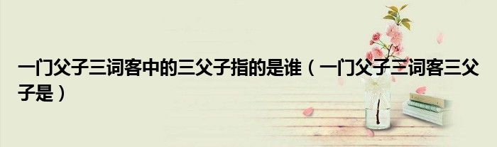 一門父子三詞客中的三父子指的是誰（一門父子三詞客三父子是）