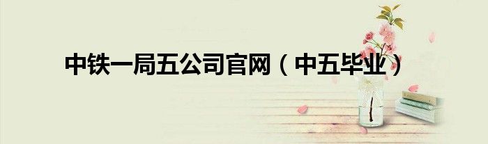 中鐵一局五公司官網（中五畢業(yè)）