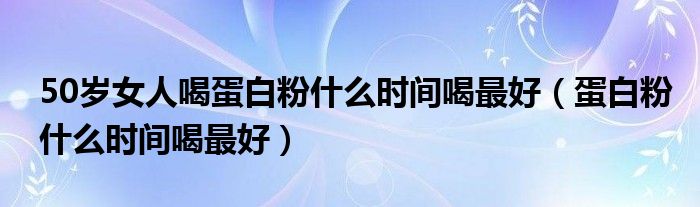 50歲女人喝蛋白粉什么時(shí)間喝最好（蛋白粉什么時(shí)間喝最好）