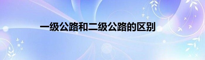 一級(jí)公路和二級(jí)公路的區(qū)別