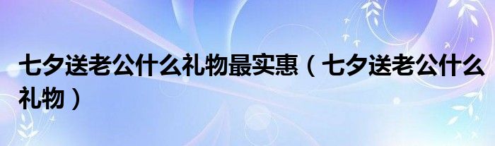 七夕送老公什么禮物最實(shí)惠（七夕送老公什么禮物）