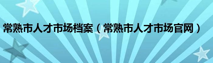 常熟市人才市場檔案（常熟市人才市場官網(wǎng)）