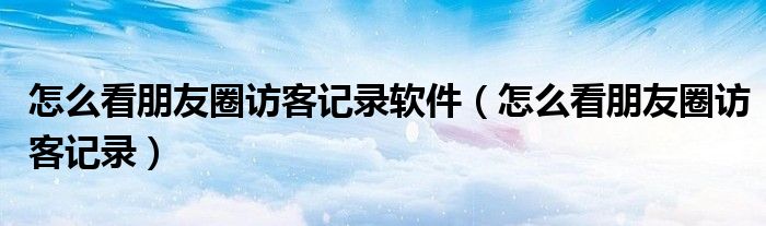 怎么看朋友圈訪客記錄軟件（怎么看朋友圈訪客記錄）