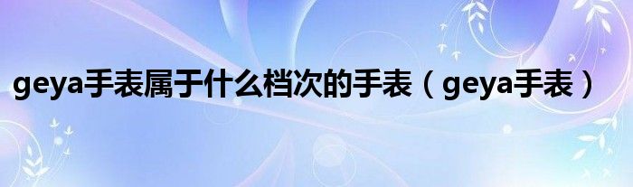 geya手表屬于什么檔次的手表（geya手表）