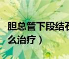 膽總管下段結(jié)石怎么治療（輸尿管下段結(jié)石怎么治療）