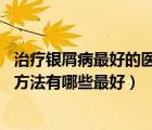 治療銀屑病最好的醫(yī)院（銀屑病怎么治療最好 銀屑病的治療方法有哪些最好）