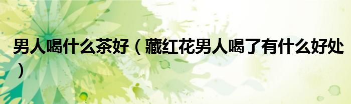 男人喝什么茶好（藏紅花男人喝了有什么好處）