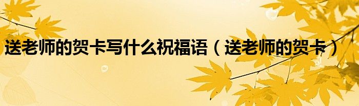 送老師的賀卡寫(xiě)什么祝福語(yǔ)（送老師的賀卡）