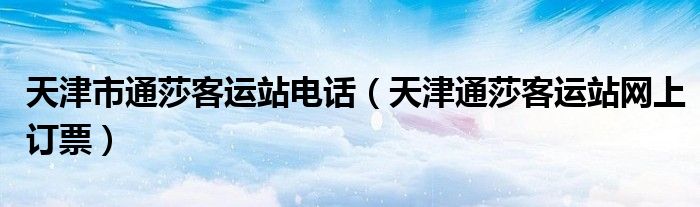 天津市通莎客運站電話（天津通莎客運站網(wǎng)上訂票）