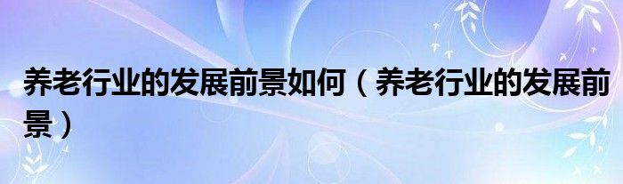 養(yǎng)老行業(yè)的發(fā)展前景如何（養(yǎng)老行業(yè)的發(fā)展前景）
