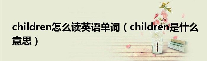 children怎么讀英語單詞（children是什么意思）