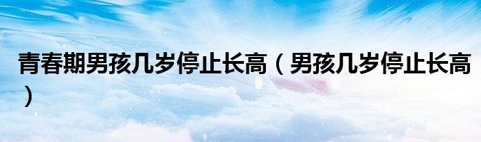 青春期男孩幾歲停止長高（男孩幾歲停止長高）