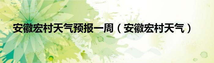 安徽宏村天氣預(yù)報(bào)一周（安徽宏村天氣）