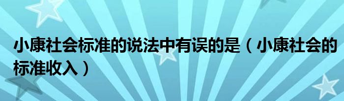 小康社會(huì)標(biāo)準(zhǔn)的說(shuō)法中有誤的是（小康社會(huì)的標(biāo)準(zhǔn)收入）