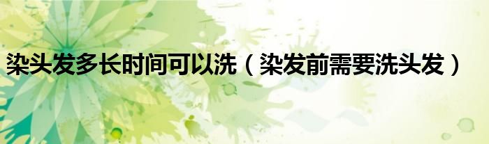 染頭發(fā)多長時間可以洗（染發(fā)前需要洗頭發(fā)）