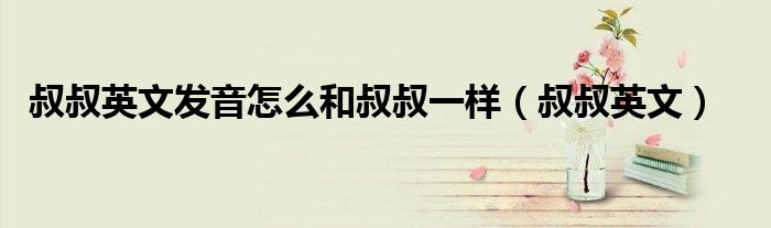 叔叔英文發(fā)音怎么和叔叔一樣（叔叔英文）