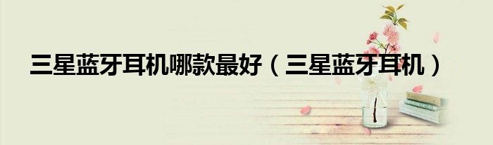 三星藍(lán)牙耳機(jī)哪款最好（三星藍(lán)牙耳機(jī)）