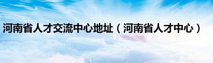 河南省人才交流中心地址（河南省人才中心）