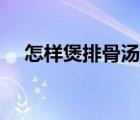 怎樣煲排骨湯（排骨湯怎么燉最有營養(yǎng)）
