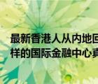 最新香港人從內(nèi)地回香港（香港人說(shuō)內(nèi)地沒(méi)條件產(chǎn)生香港這樣的國(guó)際金融中心真的）