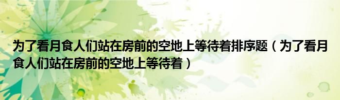 為了看月食人們站在房前的空地上等待著排序題（為了看月食人們站在房前的空地上等待著）