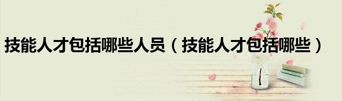 技能人才包括哪些人員（技能人才包括哪些）