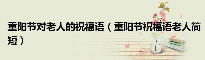 重陽(yáng)節(jié)對(duì)老人的祝福語(yǔ)（重陽(yáng)節(jié)祝福語(yǔ)老人簡(jiǎn)短）