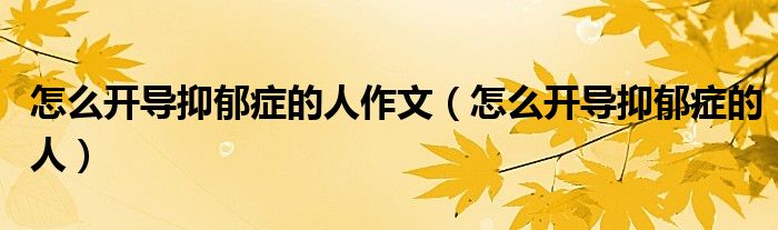 怎么開導(dǎo)抑郁癥的人作文（怎么開導(dǎo)抑郁癥的人）