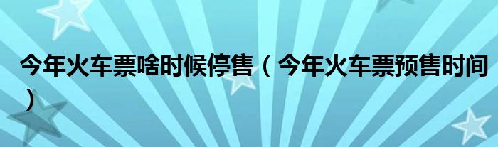今年火車票啥時(shí)候停售（今年火車票預(yù)售時(shí)間）