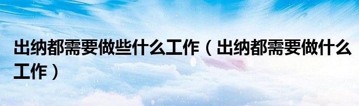 出納都需要做些什么工作（出納都需要做什么工作）