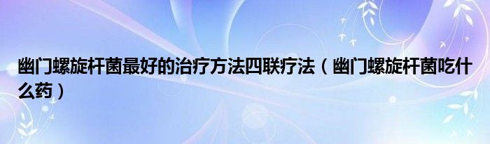 幽門螺旋桿菌最好的治療方法四聯(lián)療法（幽門螺旋桿菌吃什么藥）