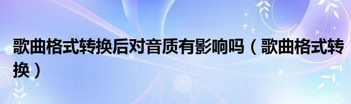 歌曲格式轉(zhuǎn)換后對(duì)音質(zhì)有影響嗎（歌曲格式轉(zhuǎn)換）