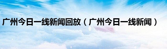 廣州今日一線新聞回放（廣州今日一線新聞）