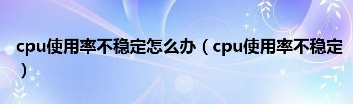 cpu使用率不穩(wěn)定怎么辦（cpu使用率不穩(wěn)定）
