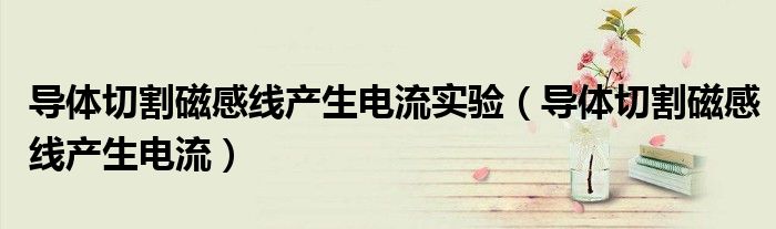 導(dǎo)體切割磁感線產(chǎn)生電流實驗（導(dǎo)體切割磁感線產(chǎn)生電流）