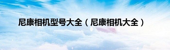 尼康相機型號大全（尼康相機大全）