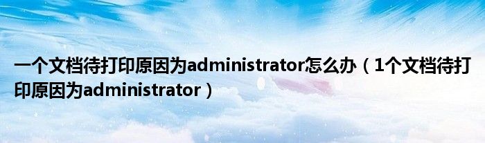 一個文檔待打印原因為administrator怎么辦（1個文檔待打印原因為administrator）