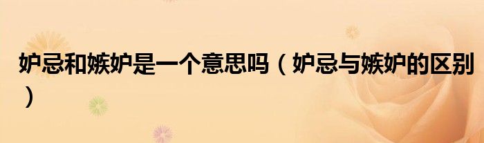 妒忌和嫉妒是一個意思嗎（妒忌與嫉妒的區(qū)別）