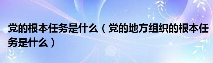 黨的根本任務(wù)是什么（黨的地方組織的根本任務(wù)是什么）