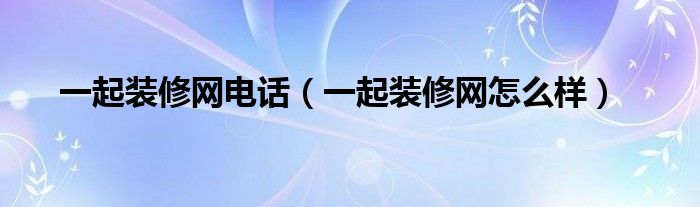 一起裝修網(wǎng)電話（一起裝修網(wǎng)怎么樣）