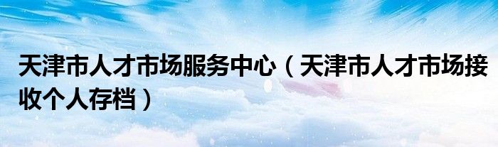 天津市人才市場(chǎng)服務(wù)中心（天津市人才市場(chǎng)接收個(gè)人存檔）